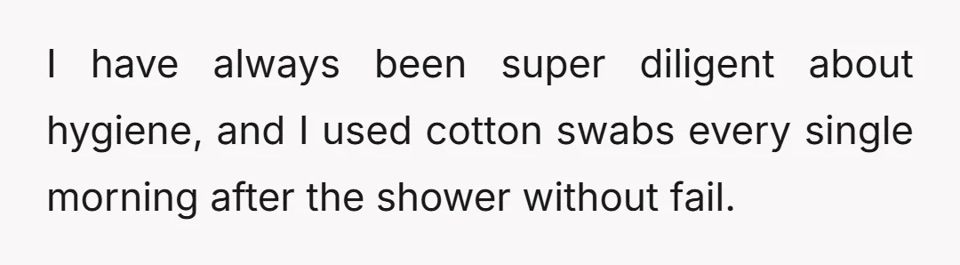 I have always been super diligent about hygiene, and I used cotton swabs every single morning after the shower without fail.