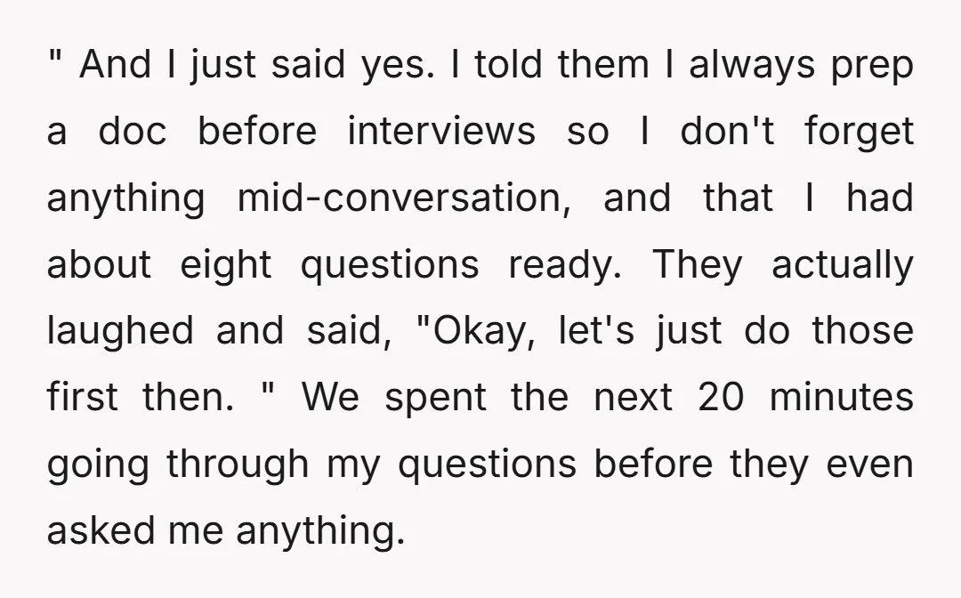 " And I just said yes. I told them I always prep a doc before interviews so I don't forget anything mid-conversation, and that I had about eight questions ready....