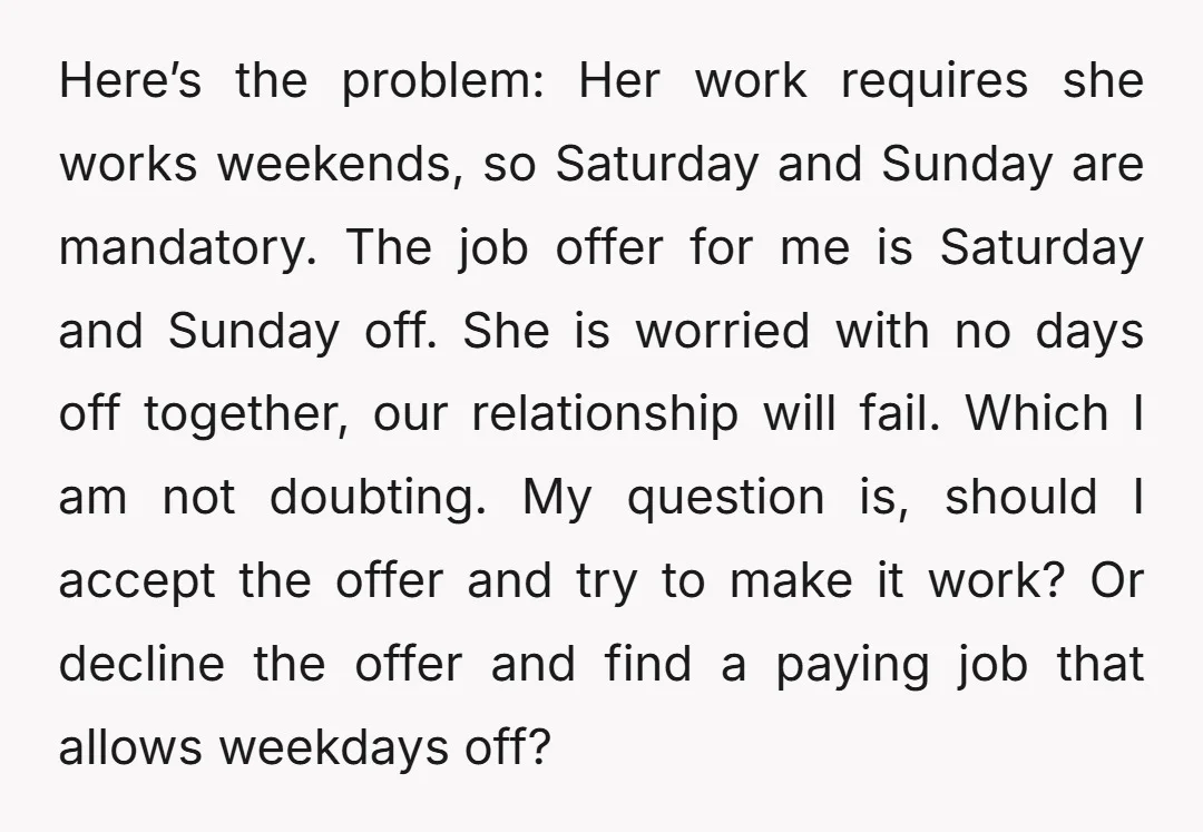 Here’s the problem: Her work requires she works weekends, so Saturday and Sunday are mandatory. The job offer for me is Saturday and Sunday off. She is worried with no...