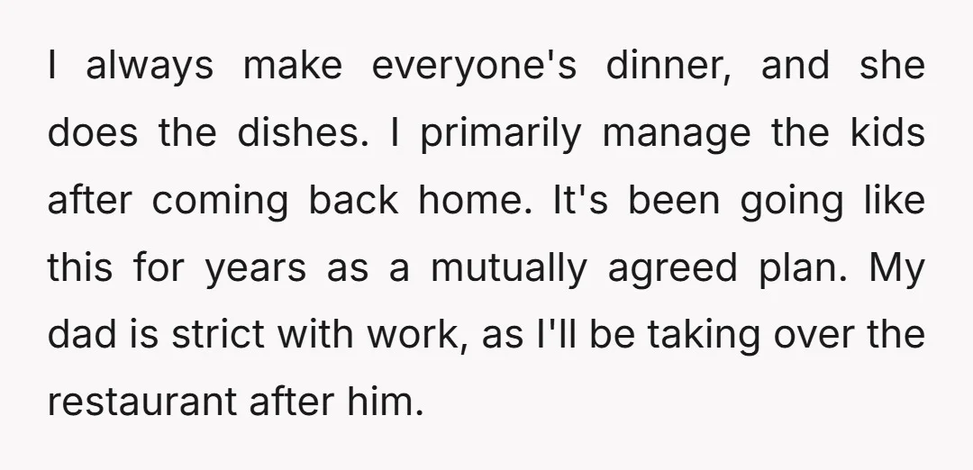 I always make everyone's dinner, and she does the dishes. I primarily manage the kids after coming back home. It's been going like this for years as a mutually agreed...