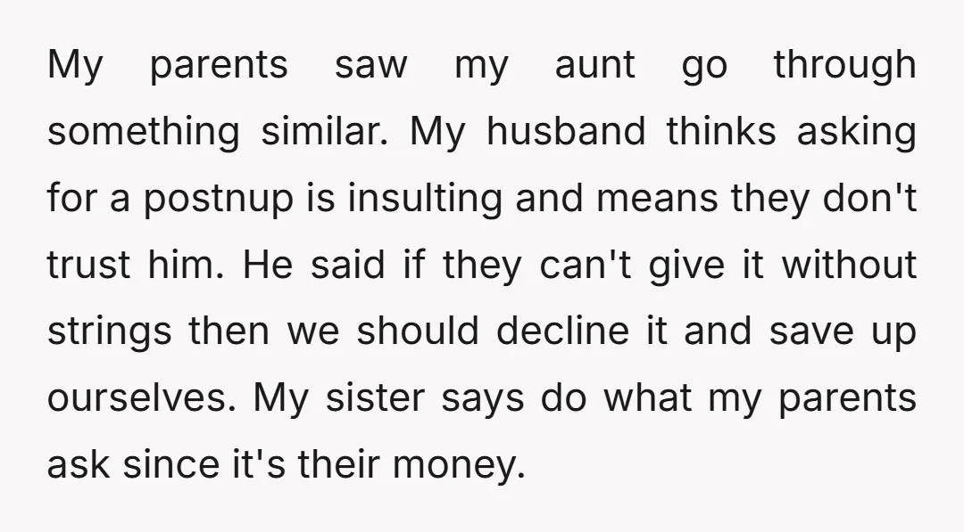 My parents saw my aunt go through something similar. My husband thinks asking for a postnup is insulting and means they don't trust him. He said if they can't give...