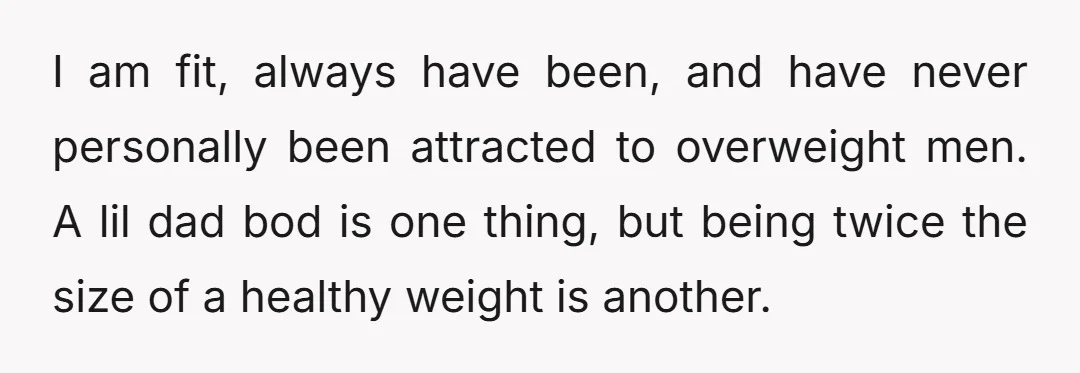 I am fit, always have been, and have never personally been attracted to overweight men. A lil dad bod is one thing, but being twice the size of a healthy...