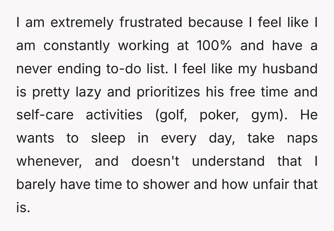 I am extremely frustrated because I feel like I am constantly working at 100% and have a never ending to-do list. I feel like my husband is pretty lazy and...