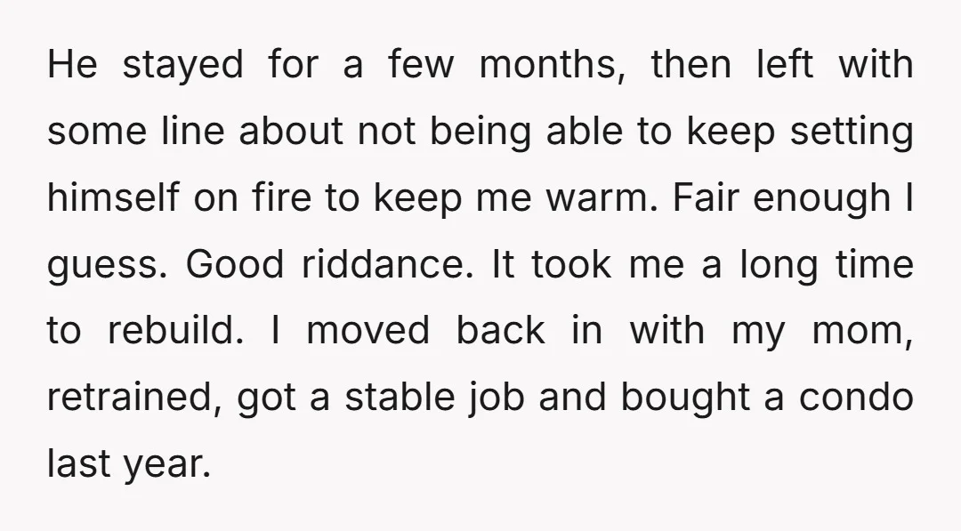 He stayed for a few months, then left with some line about not being able to keep setting himself on fire to keep me warm. Fair enough I guess. Good...