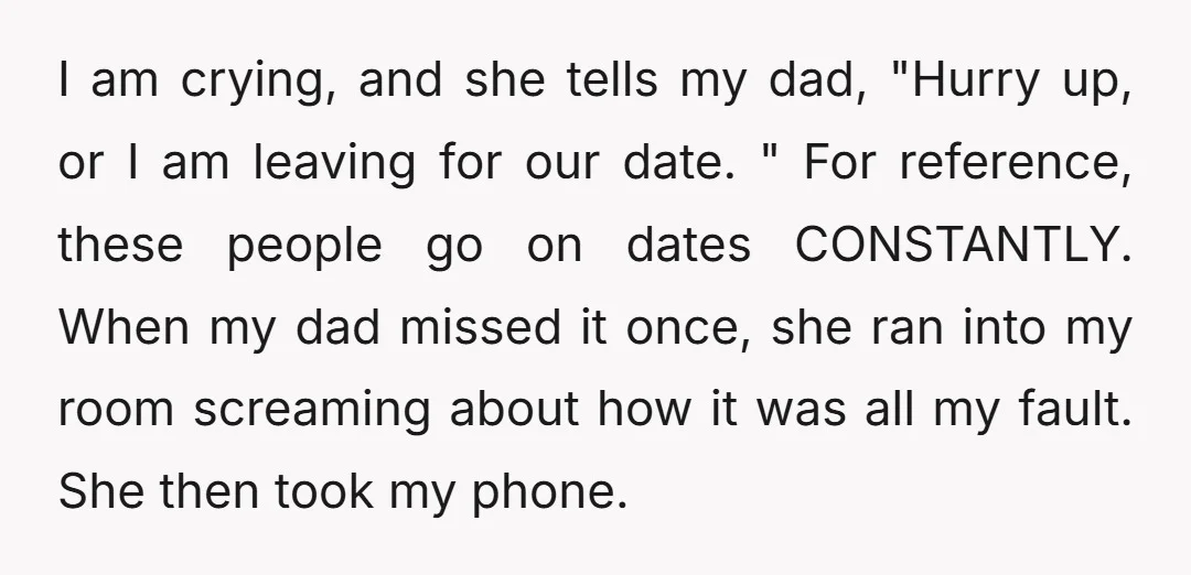 I am crying, and she tells my dad, "Hurry up, or I am leaving for our date. " For reference, these people go on dates CONSTANTLY. When my dad missed...