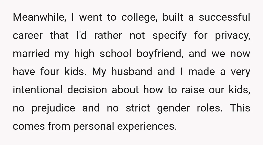 Meanwhile, I went to college, built a successful career that I'd rather not specify for privacy, married my high school boyfriend, and we now have four kids. My husband and...