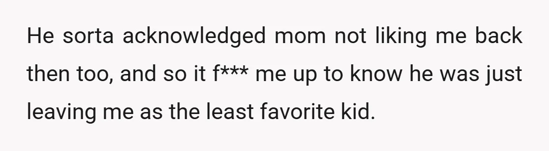 He sorta acknowledged mom not liking me back then too, and so it f*** me up to know he was just leaving me as the least favorite kid.
