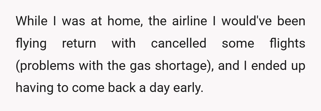 While I was at home, the airline I would've been flying return with cancelled some flights (problems with the gas shortage), and I ended up having to come back a...