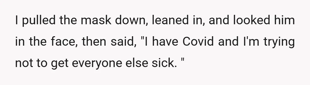 I pulled the mask down, leaned in, and looked him in the face, then said, "I have Covid and I'm trying not to get everyone else sick. "
