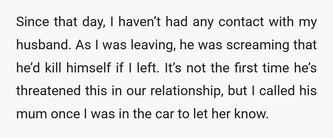 Since that day, I haven’t had any contact with my husband. As I was leaving, he was screaming that he’d kill himself if I left. It’s not the first time...