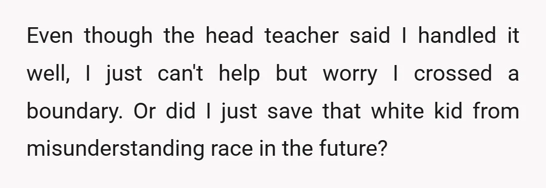 Even though the head teacher said I handled it well, I just can't help but worry I crossed a boundary. Or did I just save that white kid from misunderstanding...