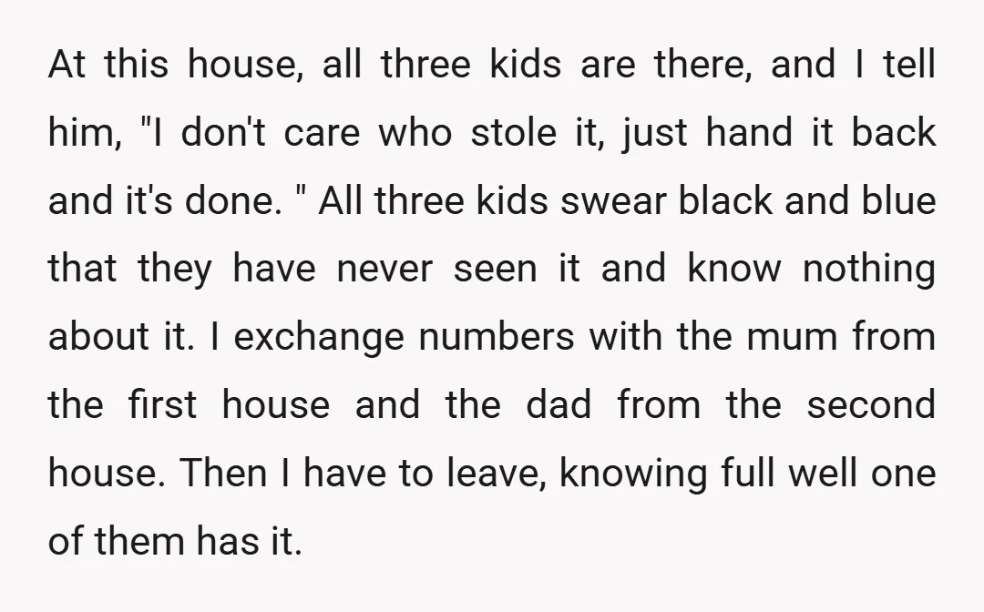 At this house, all three kids are there, and I tell him, "I don't care who stole it, just hand it back and it's done. " All three kids swear...