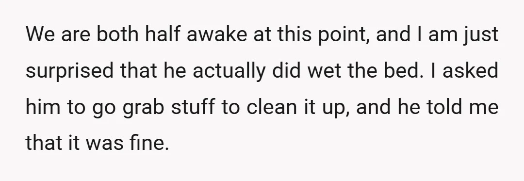 We are both half awake at this point, and I am just surprised that he actually did wet the bed. I asked him to go grab stuff to clean it...