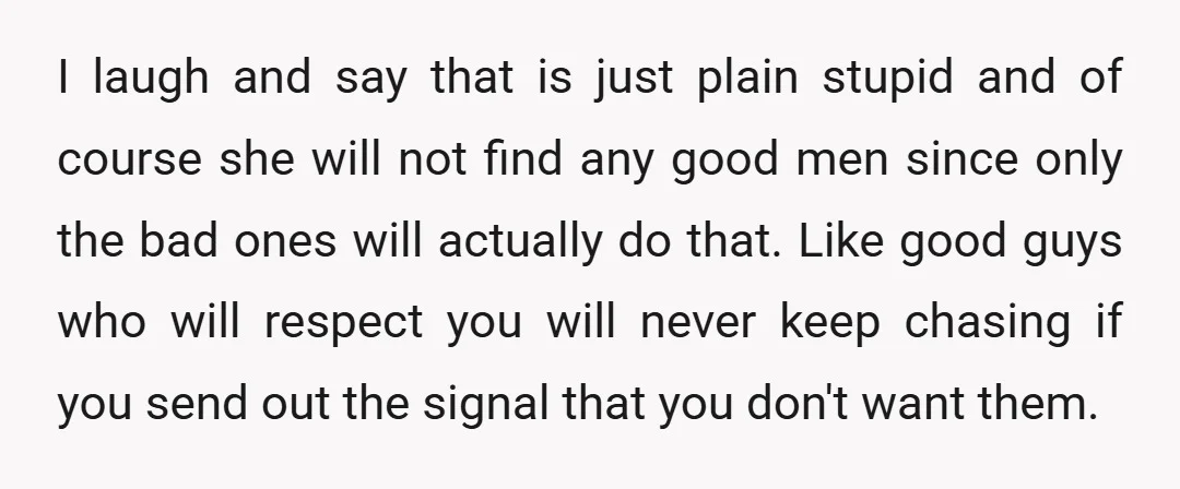 I laugh and say that is just plain stupid and of course she will not find any good men since only the bad ones will actually do that. Like good...