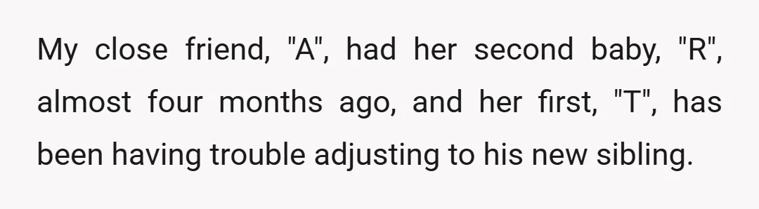 My close friend, "A", had her second baby, "R", almost four months ago, and her first, "T", has been having trouble adjusting to his new sibling.