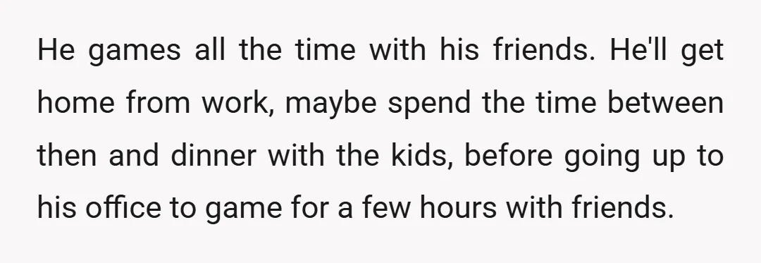 He games all the time with his friends. He'll get home from work, maybe spend the time between then and dinner with the kids, before going up to his office...