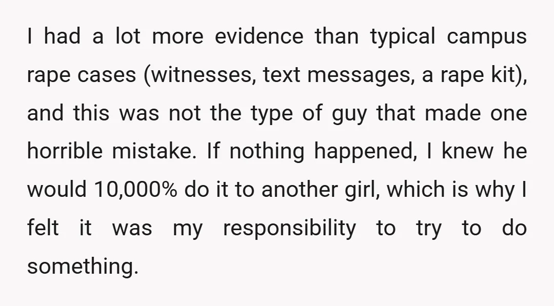 I had a lot more evidence than typical campus rape cases (witnesses, text messages, a rape kit), and this was not the type of guy that made one horrible mistake....