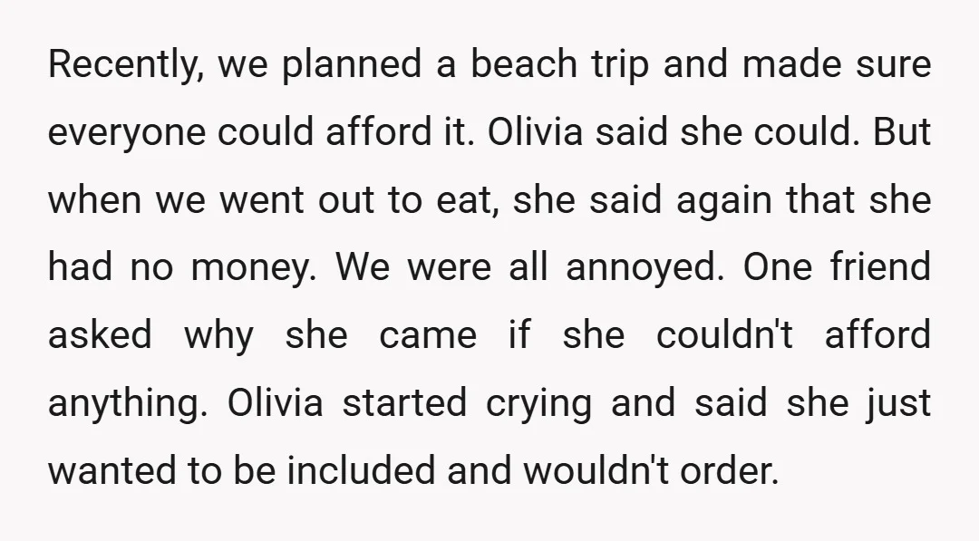 Recently, we planned a beach trip and made sure everyone could afford it. Olivia said she could. But when we went out to eat, she said again that she had...