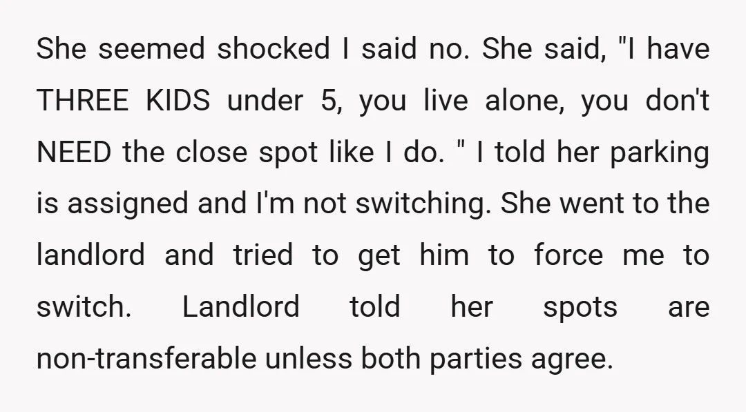 She seemed shocked I said no. She said, "I have THREE KIDS under 5, you live alone, you don't NEED the close spot like I do. " I told her...