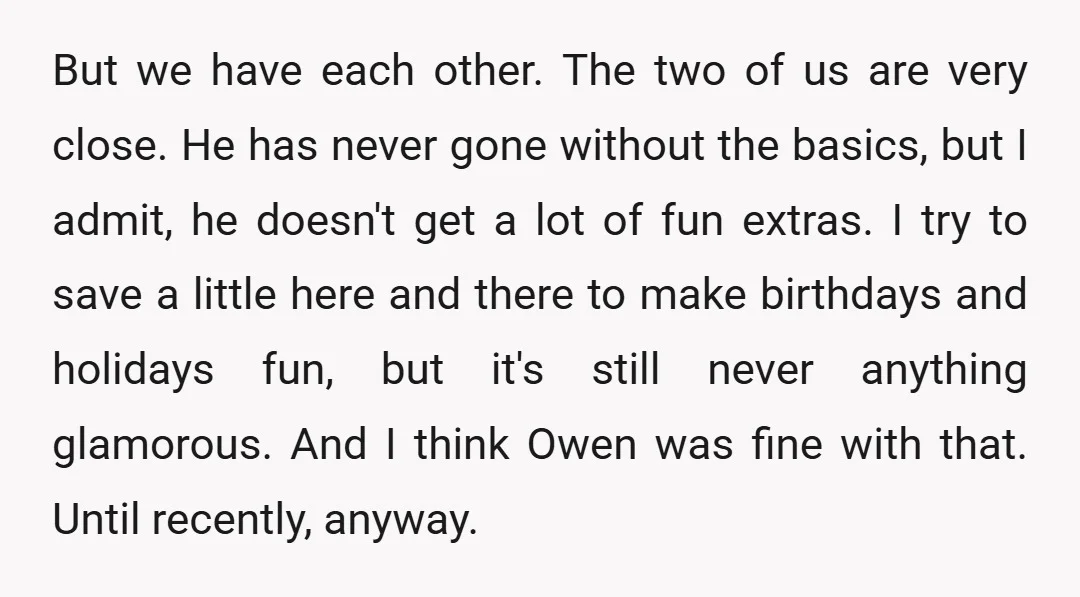 But we have each other. The two of us are very close. He has never gone without the basics, but I admit, he doesn't get a lot of fun extras....