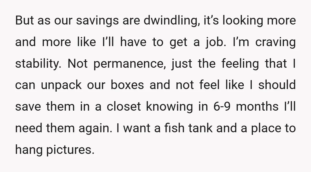 But as our savings are dwindling, it’s looking more and more like I’ll have to get a job. I’m craving stability. Not permanence, just the feeling that I can unpack...