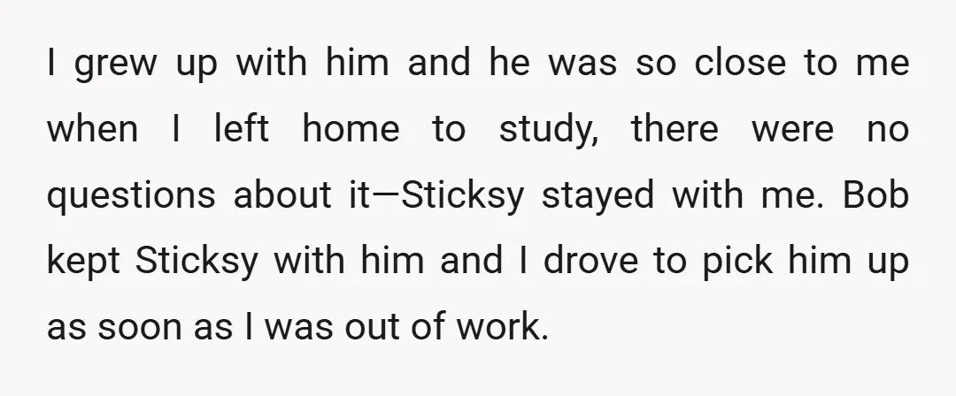 I grew up with him and he was so close to me when I left home to study, there were no questions about it—Sticksy stayed with me. Bob kept Sticksy...