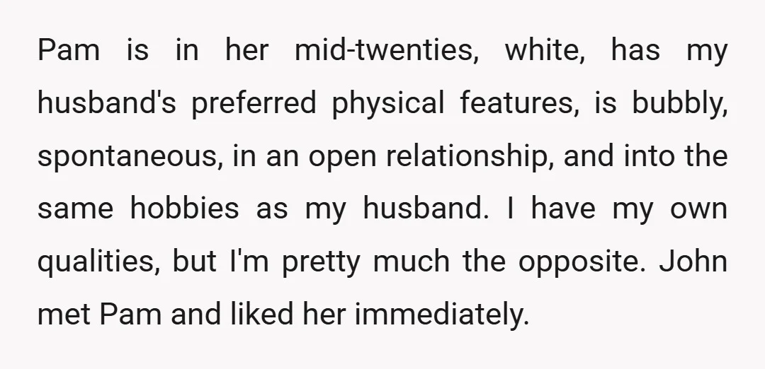 Pam is in her mid-twenties, white, has my husband's preferred physical features, is bubbly, spontaneous, in an open relationship, and into the same hobbies as my husband. I have my...