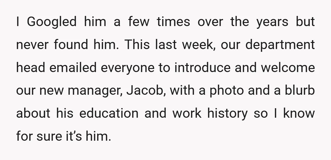 I Googled him a few times over the years but never found him. This last week, our department head emailed everyone to introduce and welcome our new manager, Jacob, with...