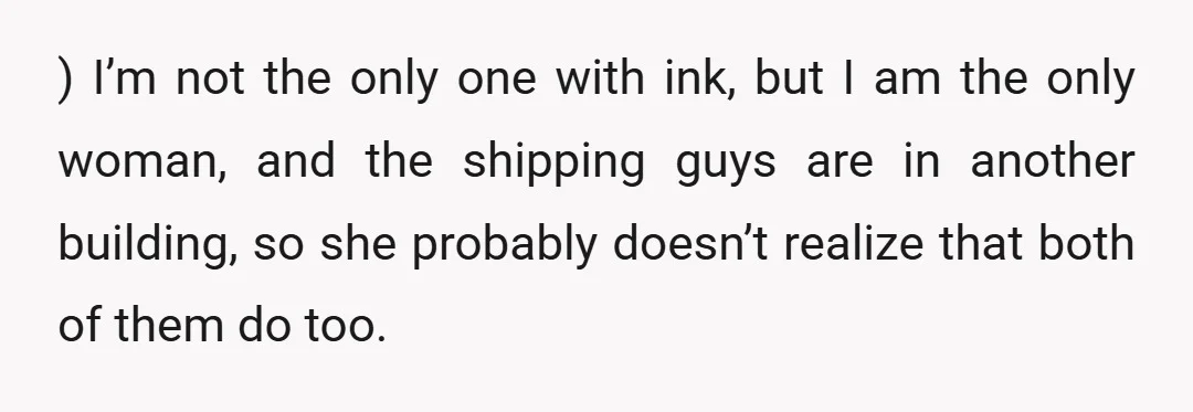 ) I’m not the only one with ink, but I am the only woman, and the shipping guys are in another building, so she probably doesn’t realize that both of...