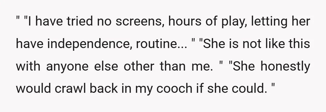 " "I have tried no screens, hours of play, letting her have independence, routine... " "She is not like this with anyone else other than me. " "She honestly would...