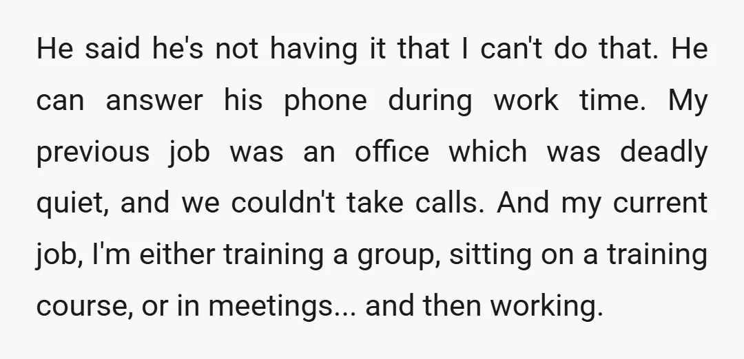 He said he's not having it that I can't do that. He can answer his phone during work time. My previous job was an office which was deadly quiet, and...