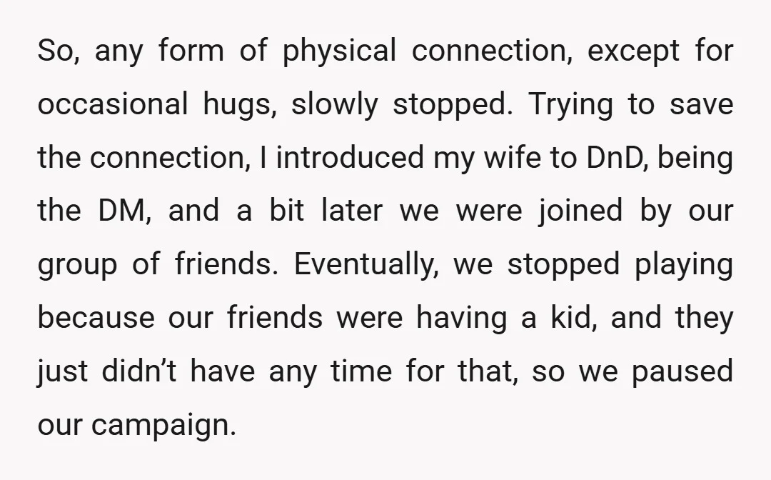 So, any form of physical connection, except for occasional hugs, slowly stopped. Trying to save the connection, I introduced my wife to DnD, being the DM, and a bit later...