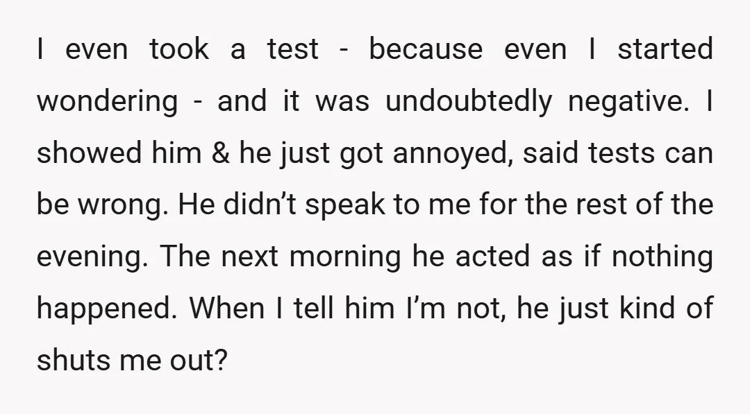 I even took a test - because even I started wondering - and it was undoubtedly negative. I showed him & he just got annoyed, said tests can be wrong....