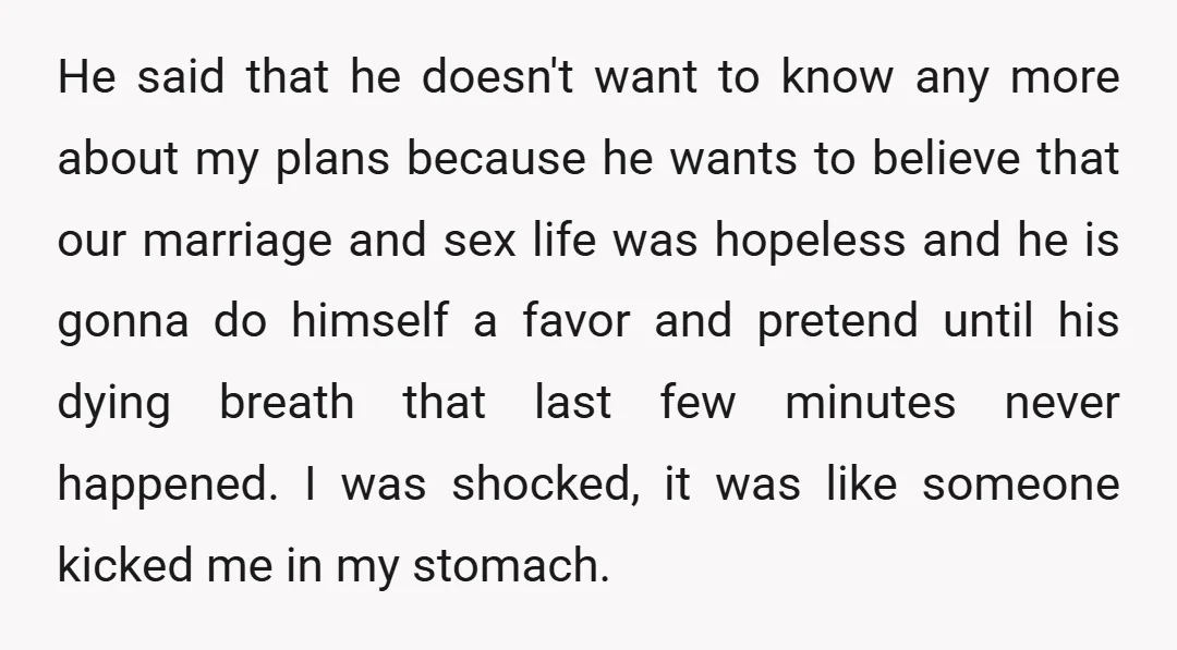 He said that he doesn't want to know any more about my plans because he wants to believe that our marriage and sex life was hopeless and he is gonna...