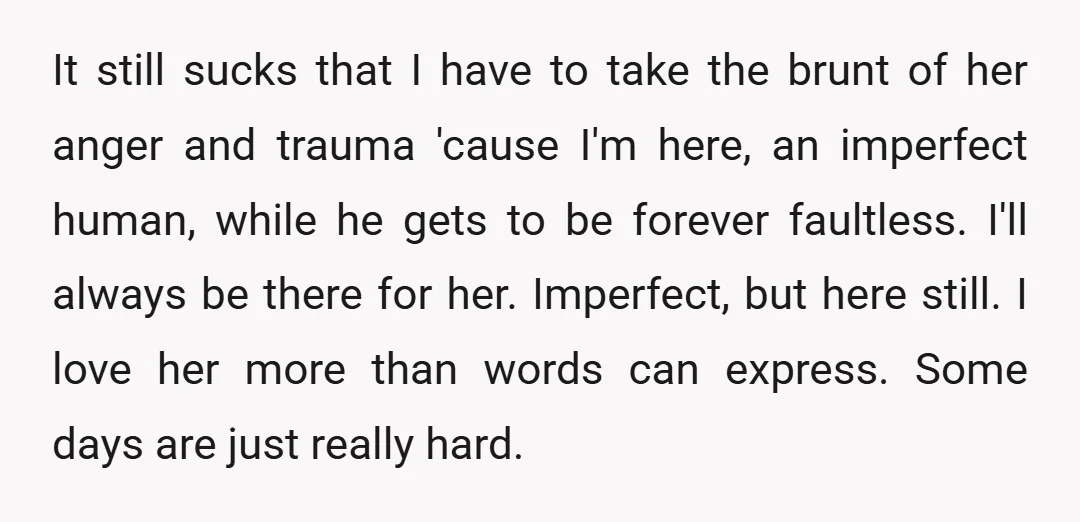 It still sucks that I have to take the brunt of her anger and trauma 'cause I'm here, an imperfect human, while he gets to be forever faultless. I'll always...