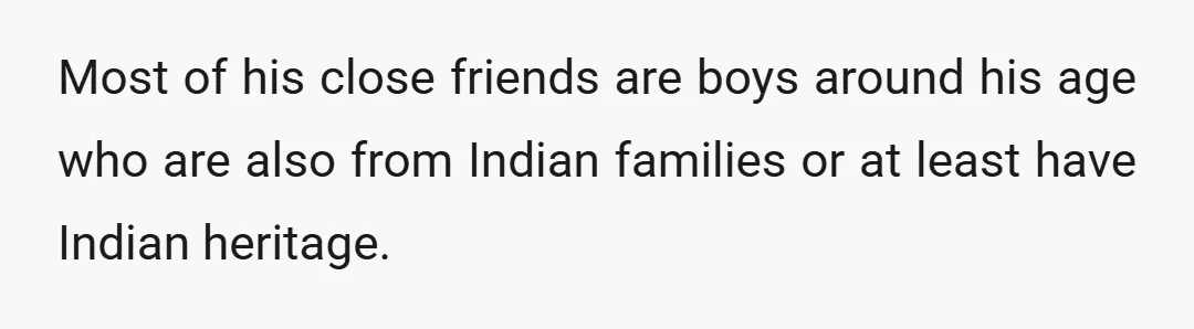 Most of his close friends are boys around his age who are also from Indian families or at least have Indian heritage.