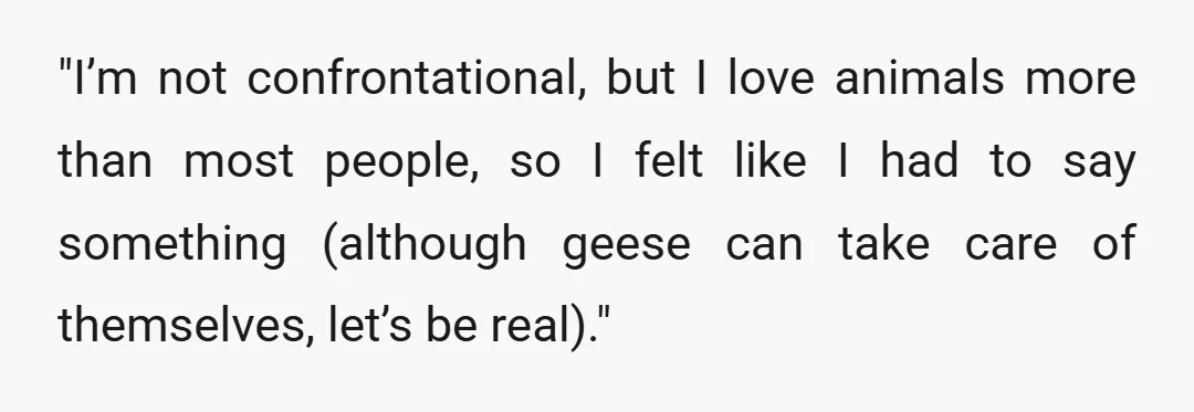 "I&rsquo;m not confrontational, but I love animals more than most people, so I felt like I had to say something (although geese can take care of themselves, let&rsquo;s be real)."