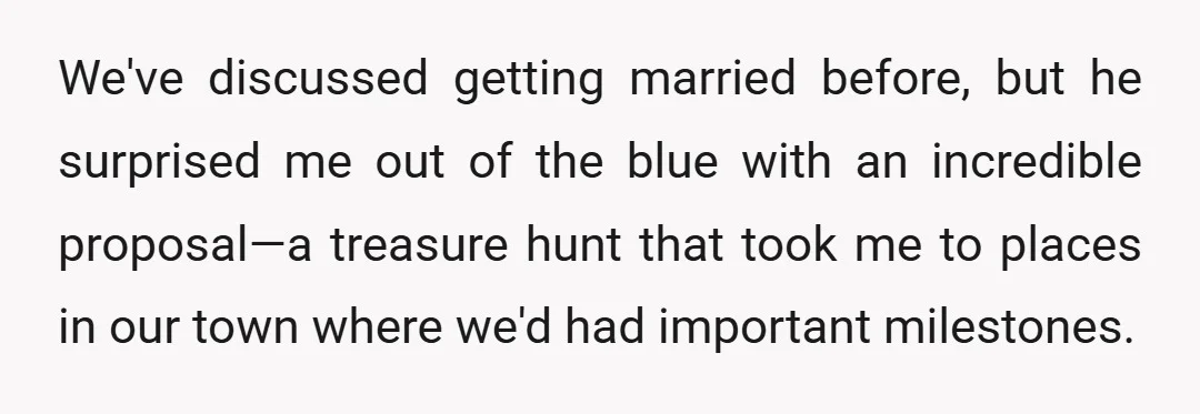 We've discussed getting married before, but he surprised me out of the blue with an incredible proposal—a treasure hunt that took me to places in our town where we'd had...