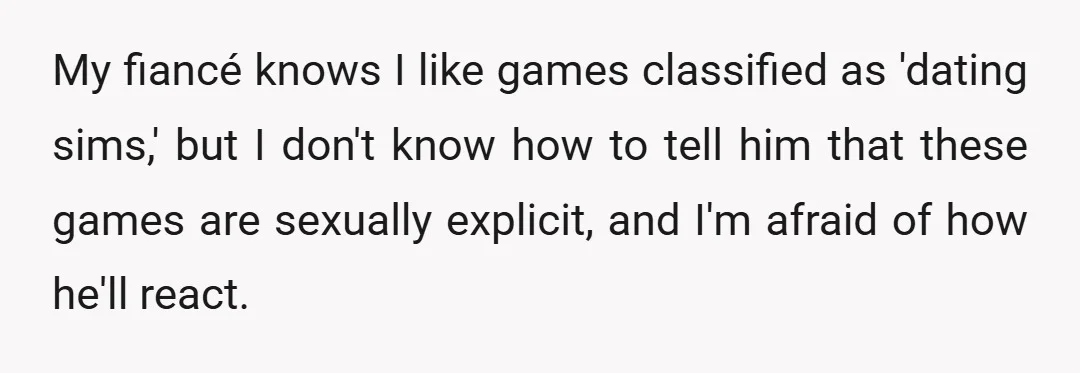 My fiancé knows I like games classified as 'dating sims,' but I don't know how to tell him that these games are sexually explicit, and I'm afraid of how he'll...