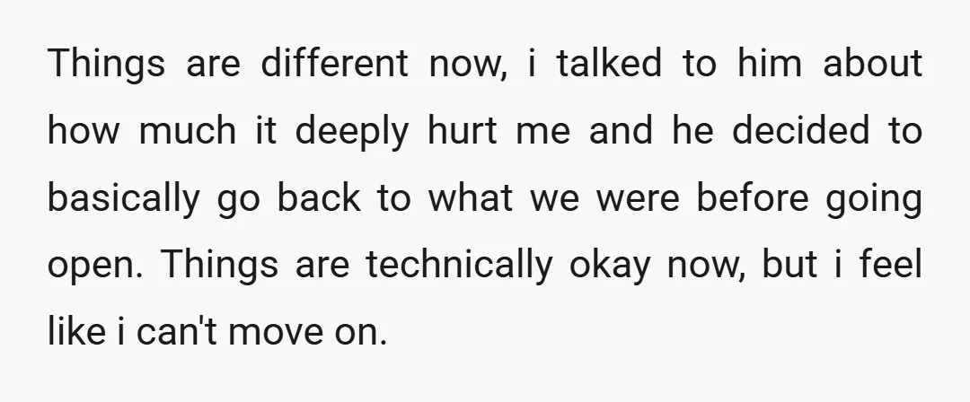 Things are different now, i talked to him about how much it deeply hurt me and he decided to basically go back to what we were before going open. Things...