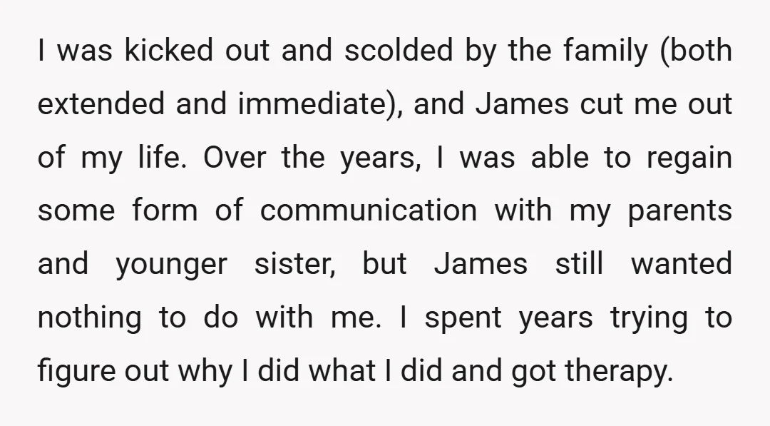 I was kicked out and scolded by the family (both extended and immediate), and James cut me out of my life. Over the years, I was able to regain some...