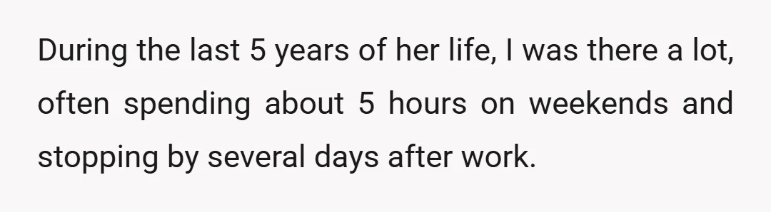 During the last 5 years of her life, I was there a lot, often spending about 5 hours on weekends and stopping by several days after work.