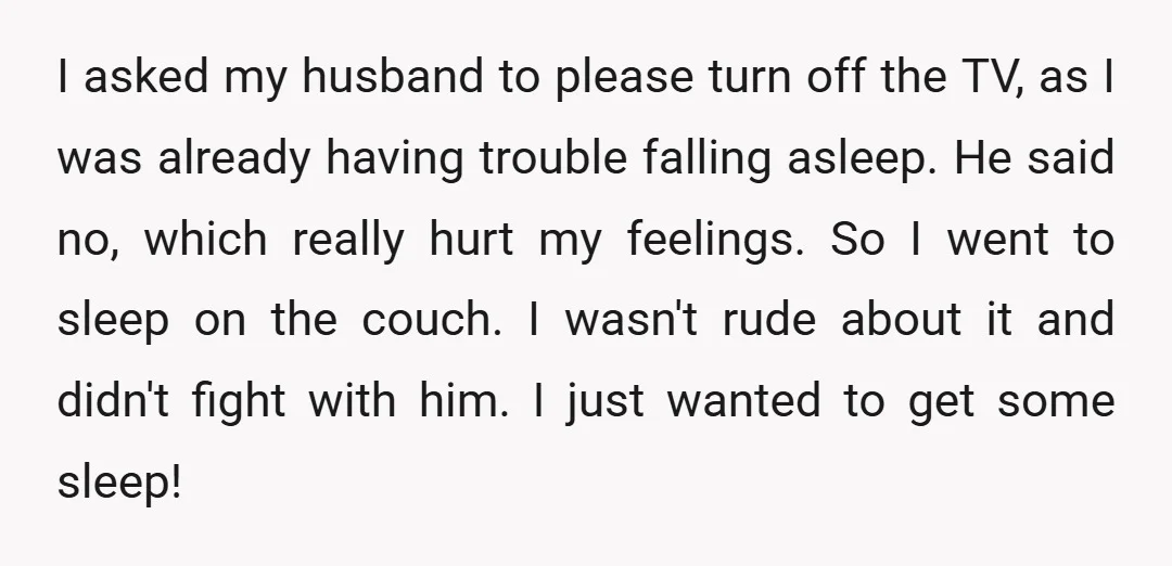 I asked my husband to please turn off the TV, as I was already having trouble falling asleep. He said no, which really hurt my feelings. So I went to...