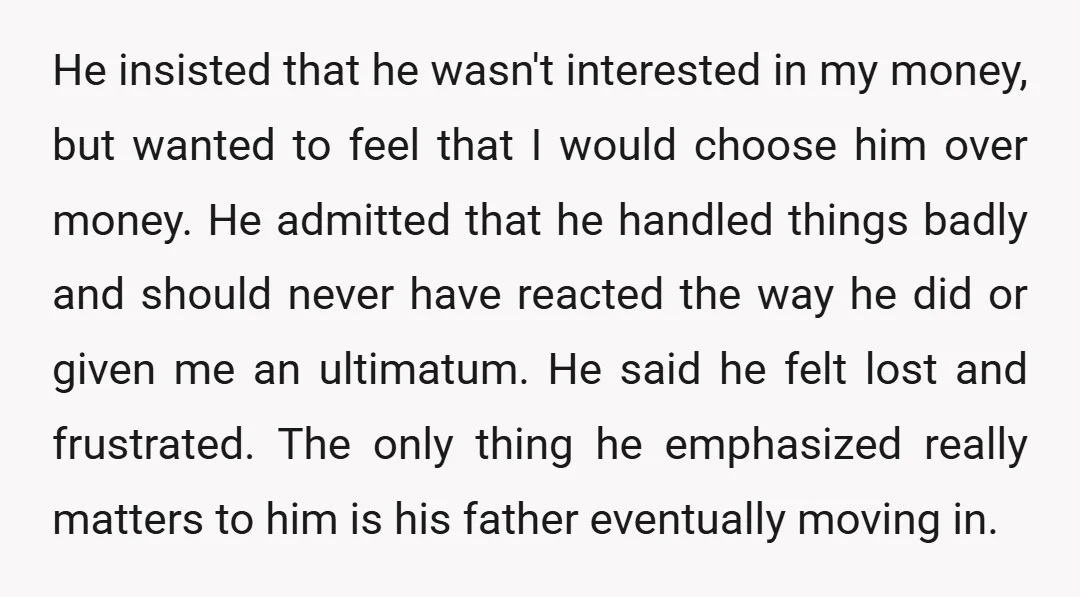 He insisted that he wasn't interested in my money, but wanted to feel that I would choose him over money. He admitted that he handled things badly and should never...