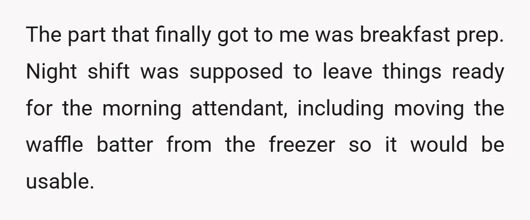 The part that finally got to me was breakfast prep. Night shift was supposed to leave things ready for the morning attendant, including moving the waffle batter from the freezer...