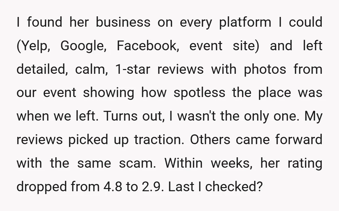 I found her business on every platform I could (Yelp, Google, Facebook, event site) and left detailed, calm, 1-star reviews with photos from our event showing how spotless the place...