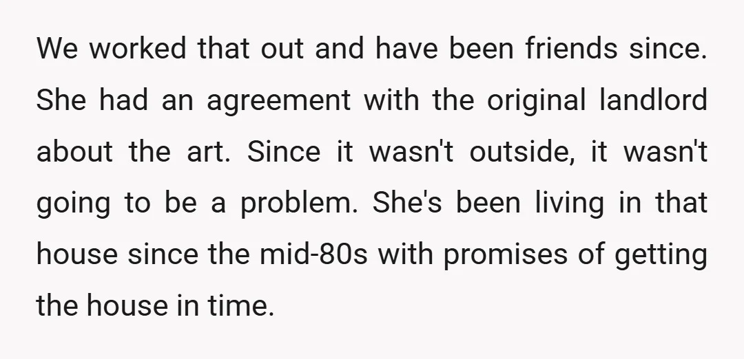 We worked that out and have been friends since. She had an agreement with the original landlord about the art. Since it wasn't outside, it wasn't going to be a...