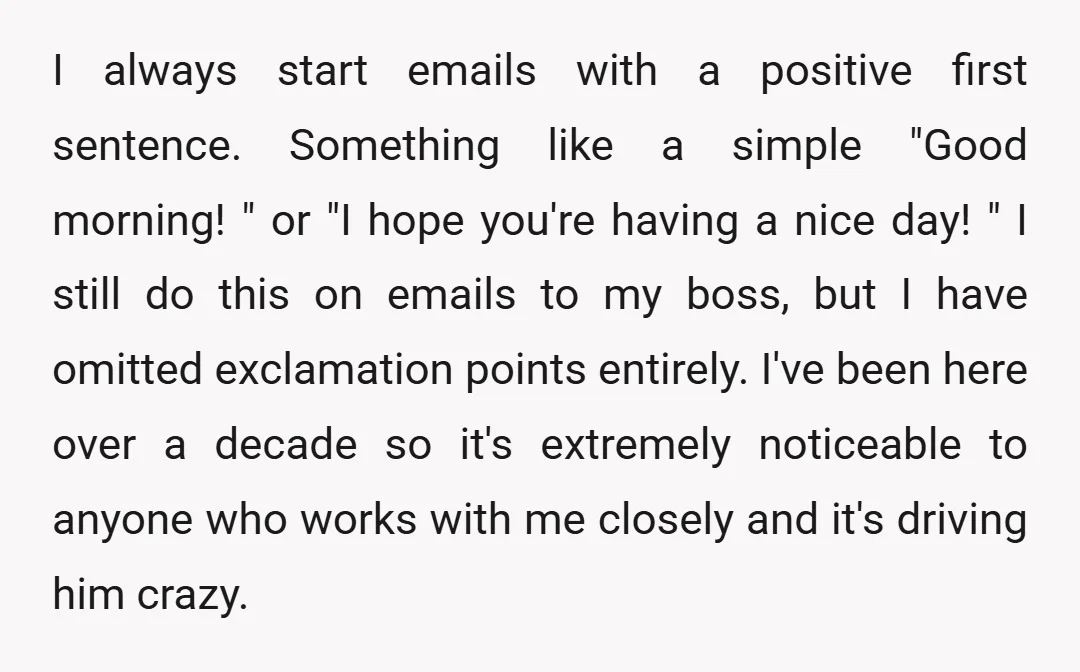 I always start emails with a positive first sentence. Something like a simple "Good morning! " or "I hope you're having a nice day! " I still do this on...