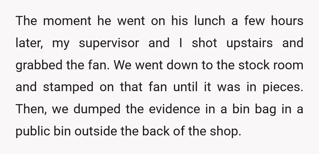 The moment he went on his lunch a few hours later, my supervisor and I shot upstairs and grabbed the fan. We went down to the stock room and stamped...