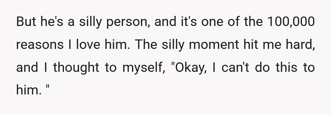 But he's a silly person, and it's one of the 100,000 reasons I love him. The silly moment hit me hard, and I thought to myself, "Okay, I can't do...
